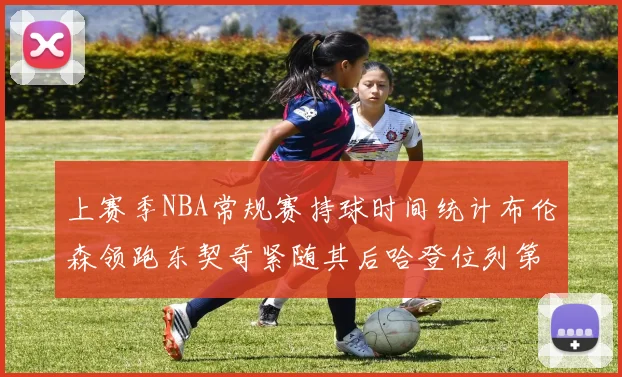 上赛季NBA常规赛持球时间统计布伦森领跑东契奇紧随其后哈登位列第四