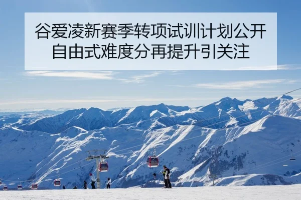 谷爱凌新赛季转项试训计划公开 自由式难度分再提升引关注