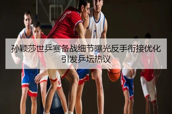 孙颖莎世乒赛备战细节曝光反手衔接优化引发乒坛热议